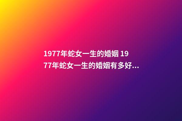 1977年蛇女一生的婚姻 1977年蛇女一生的婚姻有多好 1977年女人的婚姻怎樣，1977年出生的婚姻如何